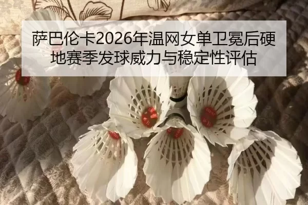 萨巴伦卡2026年温网女单卫冕后硬地赛季发球威力与稳定性评估