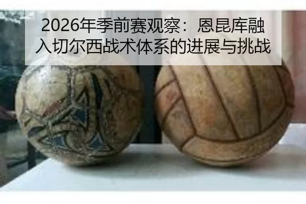 2026年季前赛观察：恩昆库融入切尔西战术体系的进展与挑战