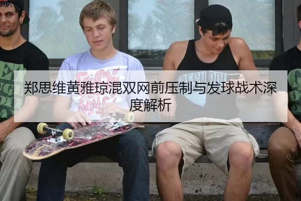 郑思维黄雅琼混双网前压制与发球战术深度解析